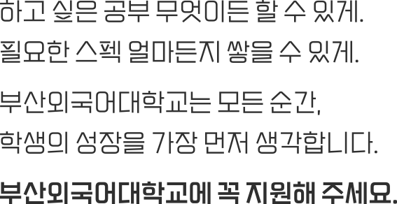 하고 싶은 공부 무엇이든 할 수 있게. 필요한 스펙 얼마든지 쌓을 수 있게. 부산외국어대학교는 모든 순간, 학생의 성장을 가장 먼저 생각합니다. 부산외국어대학교에 꼭 지원해 주세요.