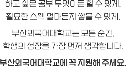 하고 싶은 공부 무엇이든 할 수 있게. 필요한 스펙 얼마든지 쌓을 수 있게. 부산외국어대학교는 모든 순간, 학생의 성장을 가장 먼저 생각합니다. 부산외국어대학교에 꼭 지원해 주세요.